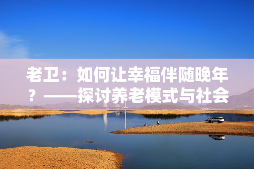 老衛(wèi)：如何讓幸福伴隨晚年？——探討?zhàn)B老模式與社會責任