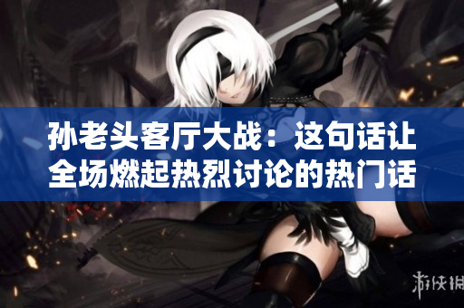 孫老頭客廳大戰(zhàn)：這句話讓全場燃起熱烈討論的熱門話題