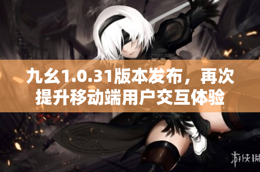 九幺1.0.31版本發(fā)布，再次提升移動(dòng)端用戶交互體驗(yàn)