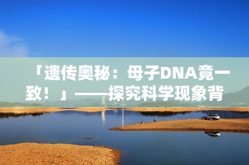 「遺傳奧秘：母子DNA竟一致！」——探究科學(xué)現(xiàn)象背后的奇妙現(xiàn)象