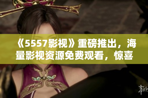 《5557影視》重磅推出，海量影視資源免費(fèi)觀看，驚喜不斷！
