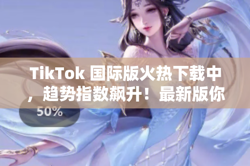TikTok 國際版火熱下載中，趨勢指數(shù)飆升！最新版你值得擁有！