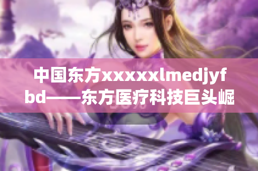 中國(guó)東方xxxxxlmedjyfbd——東方醫(yī)療科技巨頭崛起