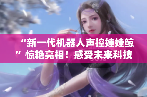 “新一代機(jī)器人聲控娃娃鯨”驚艷亮相！感受未來科技，釋放童趣動(dòng)能！