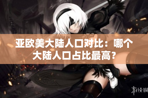 亞歐美大陸人口對(duì)比：哪個(gè)大陸人口占比最高？