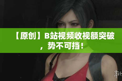 【原創(chuàng)】B站視頻收視額突破，勢不可擋！