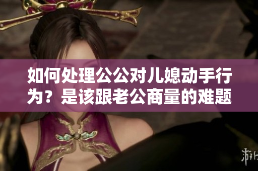如何處理公公對兒媳動(dòng)手行為？是該跟老公商量的難題