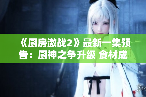 《廚房激戰(zhàn)2》最新一集預(yù)告：廚神之爭(zhēng)升級(jí) 食材成誰(shuí)是廚王關(guān)鍵