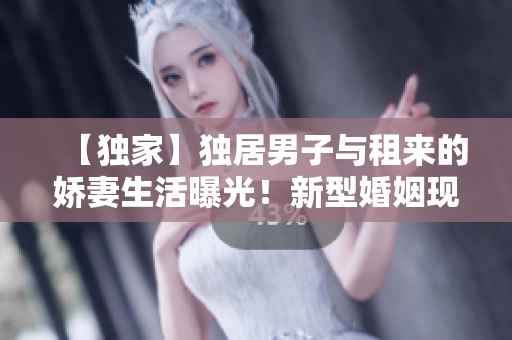 【獨(dú)家】獨(dú)居男子與租來的嬌妻生活曝光！新型婚姻現(xiàn)象引熱議