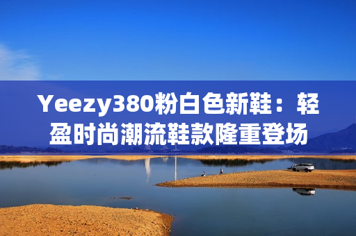 Yeezy380粉白色新鞋：輕盈時尚潮流鞋款隆重登場