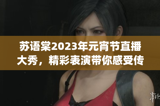 蘇語棠2023年元宵節(jié)直播大秀，精彩表演帶你感受傳統(tǒng)民俗樂趣(1)