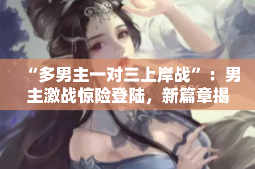 “多男主一對三上岸戰(zhàn)”：男主激戰(zhàn)驚險登陸，新篇章揭開！