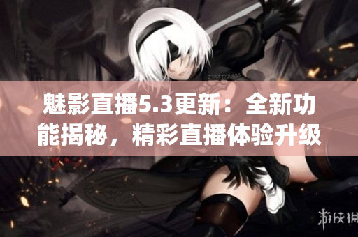 魅影直播5.3更新：全新功能揭秘，精彩直播體驗升級(1)