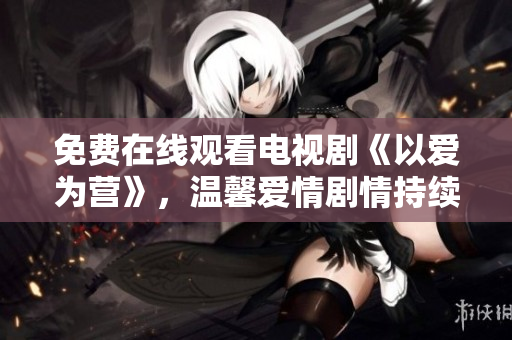 免費在線觀看電視劇《以愛為營》，溫馨愛情劇情持續(xù)精彩 ent