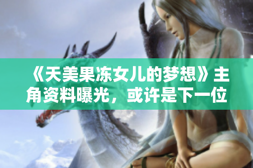 《天美果凍女兒的夢想》主角資料曝光，或許是下一位偶像擔(dān)當(dāng)？