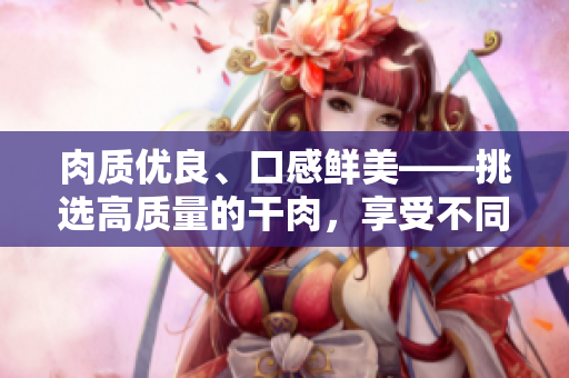 肉質(zhì)優(yōu)良、口感鮮美——挑選高質(zhì)量的干肉，享受不同的滋味之旅
