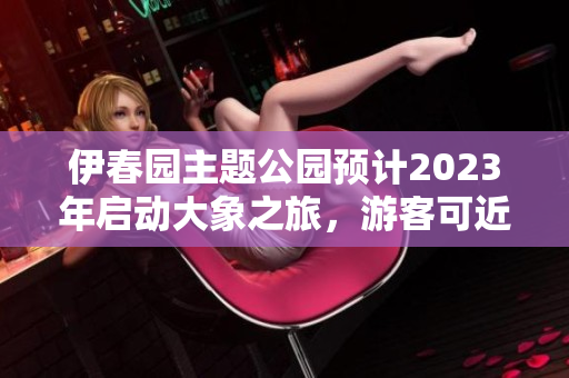 伊春園主題公園預(yù)計2023年啟動大象之旅，游客可近距離接觸大象