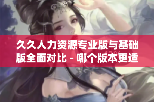 久久人力資源專業(yè)版與基礎(chǔ)版全面對(duì)比 - 哪個(gè)版本更適合您的企業(yè)？(1)