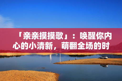「親親摸摸歌」：喚醒你內(nèi)心的小清新，萌翻全場(chǎng)的時(shí)尚熱門歌曲