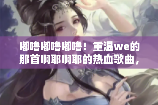 嘟嚕嘟嚕嘟嚕！重溫we的那首啊耶啊耶的熱血歌曲，喚起回憶！