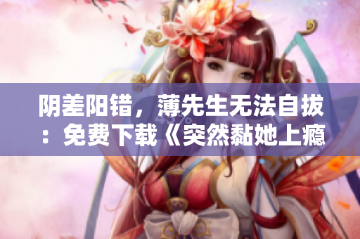 陰差陽錯，薄先生無法自拔：免費下載《突然黏她上癮》全文TXT！