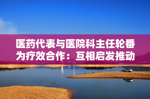 醫(yī)藥代表與醫(yī)院科主任輪番為療效合作：互相啟發(fā)推動醫(yī)藥進步