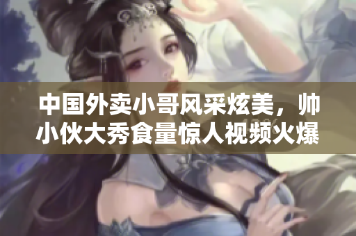 中國外賣小哥風(fēng)采炫美，帥小伙大秀食量驚人視頻火爆網(wǎng)絡(luò)