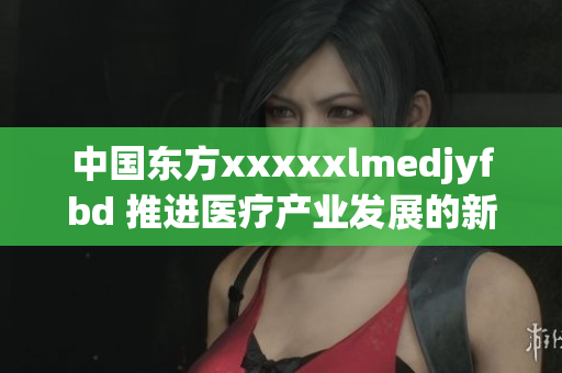 中國東方xxxxxlmedjyfbd 推進醫(yī)療產業(yè)發(fā)展的新引擎