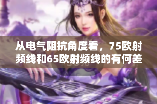 從電氣阻抗角度看，75歐射頻線和65歐射頻線的有何差別？