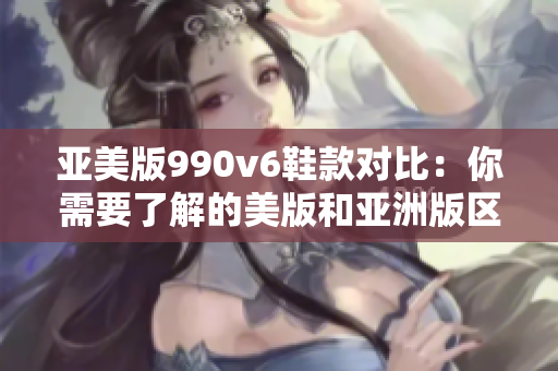 亞美版990v6鞋款對(duì)比：你需要了解的美版和亞洲版區(qū)別