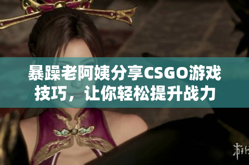 暴躁老阿姨分享CSGO游戲技巧，讓你輕松提升戰(zhàn)力