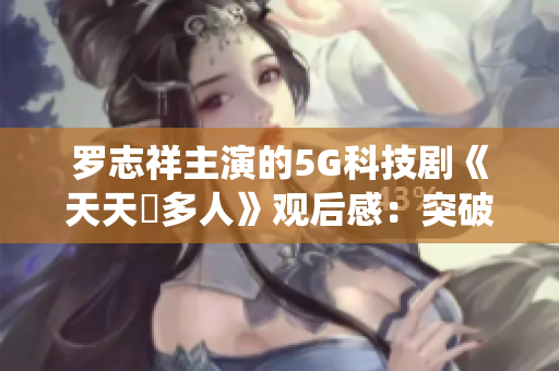 羅志祥主演的5G科技劇《天天奭多人》觀后感：突破傳統(tǒng)，引領(lǐng)新時(shí)代