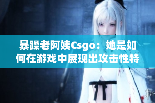 暴躁老阿姨Csgo：她是如何在游戲中展現(xiàn)出攻擊性特質(zhì)？