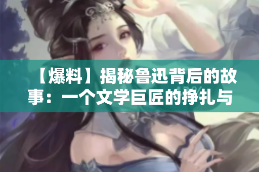 【爆料】揭秘魯迅背后的故事：一個文學巨匠的掙扎與堅守