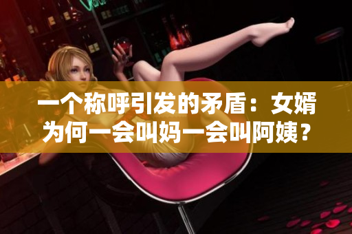 一個稱呼引發(fā)的矛盾：女婿為何一會叫媽一會叫阿姨？