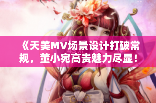 《天美MV場景設(shè)計(jì)打破常規(guī)，董小宛高貴魅力盡顯！》