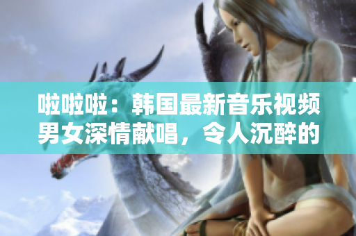 啦啦啦：韓國(guó)最新音樂(lè)視頻男女深情獻(xiàn)唱，令人沉醉的旋律！