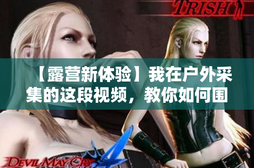 【露營新體驗】我在戶外采集的這段視頻，教你如何圍起篝火抵御寒冷！