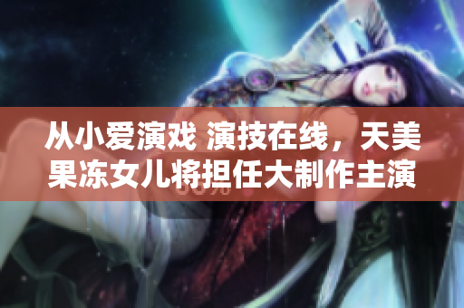 從小愛演戲 演技在線，天美果凍女兒將擔任大制作主演