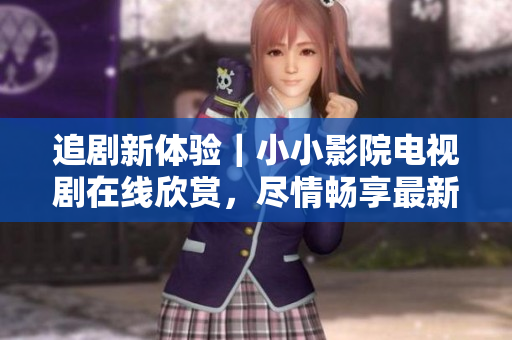 追劇新體驗｜小小影院電視劇在線欣賞，盡情暢享最新熱播劇集