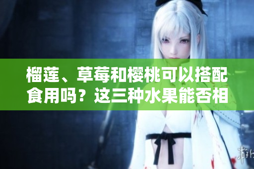 榴蓮、草莓和櫻桃可以搭配食用嗎？這三種水果能否相互搭配？