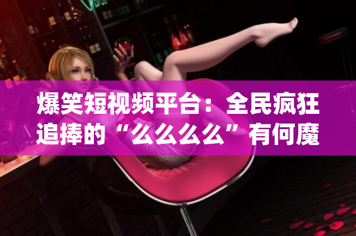 爆笑短視頻平臺(tái)：全民瘋狂追捧的“么么么么”有何魔力？(1)