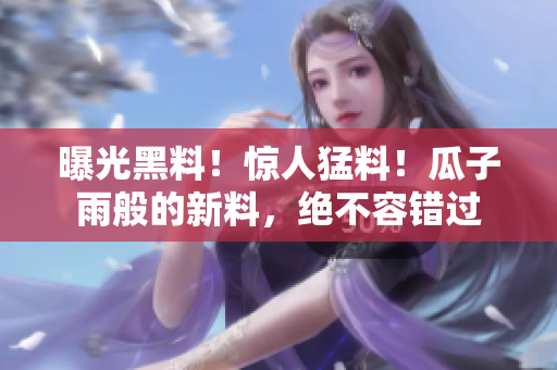 曝光黑料！驚人猛料！瓜子雨般的新料，絕不容錯(cuò)過