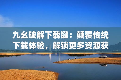九幺破解下載鍵：顛覆傳統(tǒng)下載體驗(yàn)，解鎖更多資源獲取途徑(1)