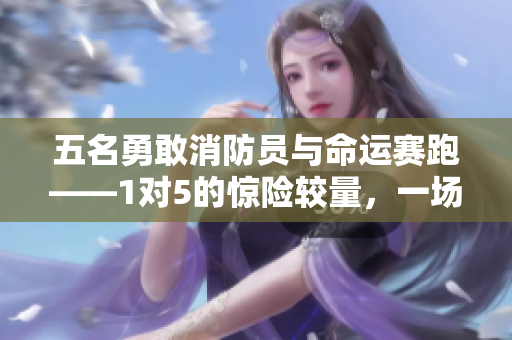 五名勇敢消防員與命運(yùn)賽跑——1對(duì)5的驚險(xiǎn)較量，一場(chǎng)豪情壯舉！