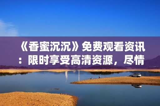 《香蜜沉沉》免費觀看資訊：限時享受高清資源，盡情暢游仙俠情緣