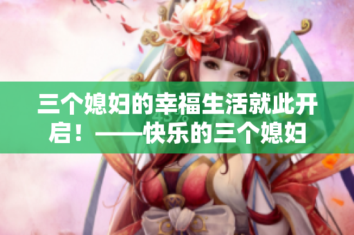 三個(gè)媳婦的幸福生活就此開(kāi)啟！——快樂(lè)的三個(gè)媳婦