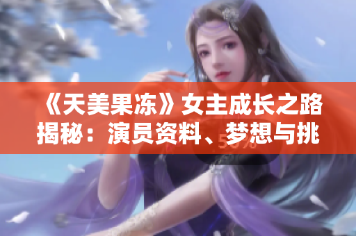 《天美果凍》女主成長之路揭秘：演員資料、夢想與挑戰(zhàn)