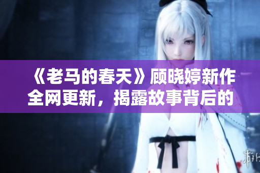 《老馬的春天》顧曉婷新作全網(wǎng)更新，揭露故事背后的真相