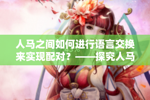 人馬之間如何進行語言交換來實現(xiàn)配對？——探究人馬間的溝通方式